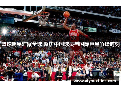 篮球明星汇聚全球 聚焦中国球员与国际巨星争锋时刻