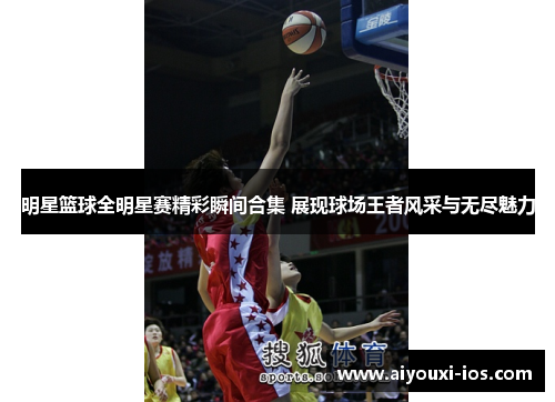 明星篮球全明星赛精彩瞬间合集 展现球场王者风采与无尽魅力