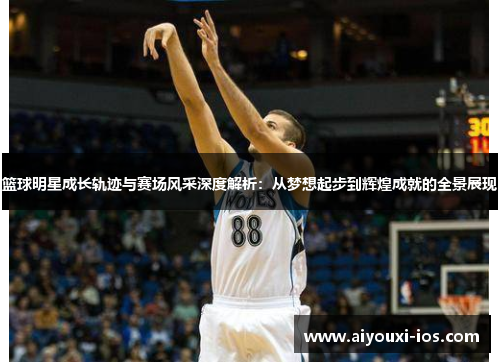 篮球明星成长轨迹与赛场风采深度解析：从梦想起步到辉煌成就的全景展现