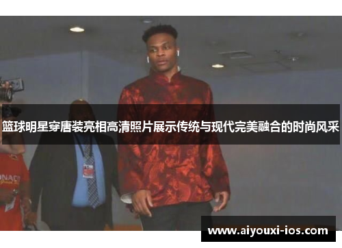 篮球明星穿唐装亮相高清照片展示传统与现代完美融合的时尚风采