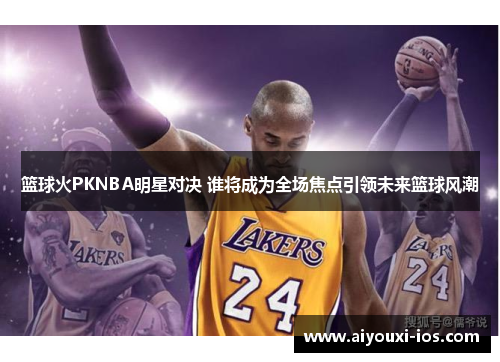 篮球火PKNBA明星对决 谁将成为全场焦点引领未来篮球风潮