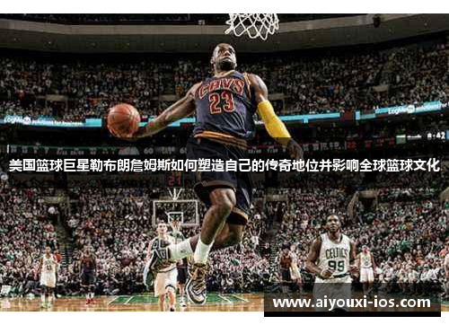 美国篮球巨星勒布朗詹姆斯如何塑造自己的传奇地位并影响全球篮球文化